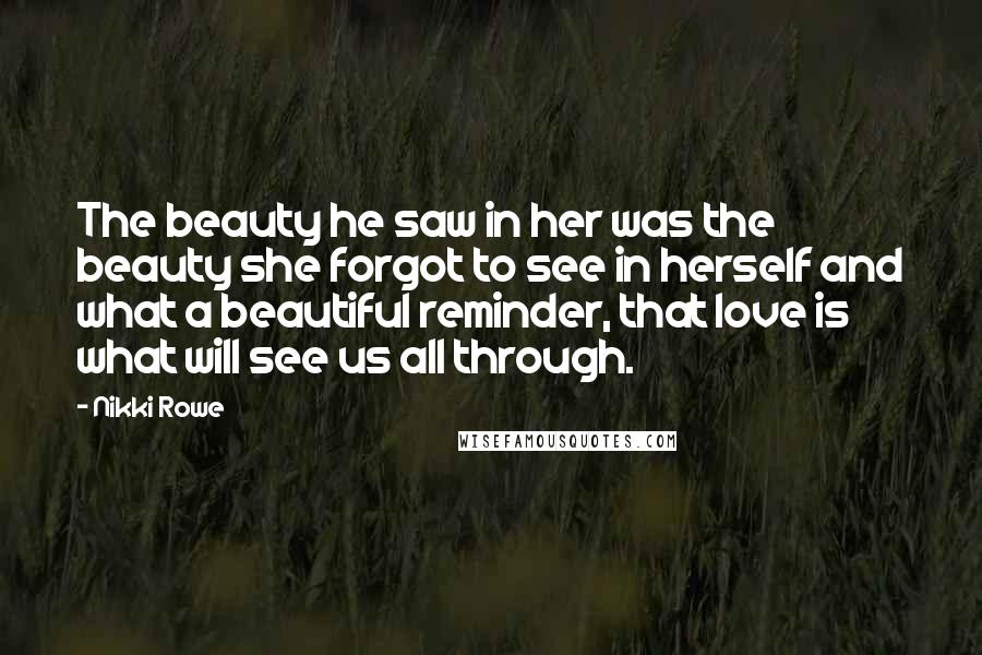 Nikki Rowe Quotes: The beauty he saw in her was the beauty she forgot to see in herself and what a beautiful reminder, that love is what will see us all through.