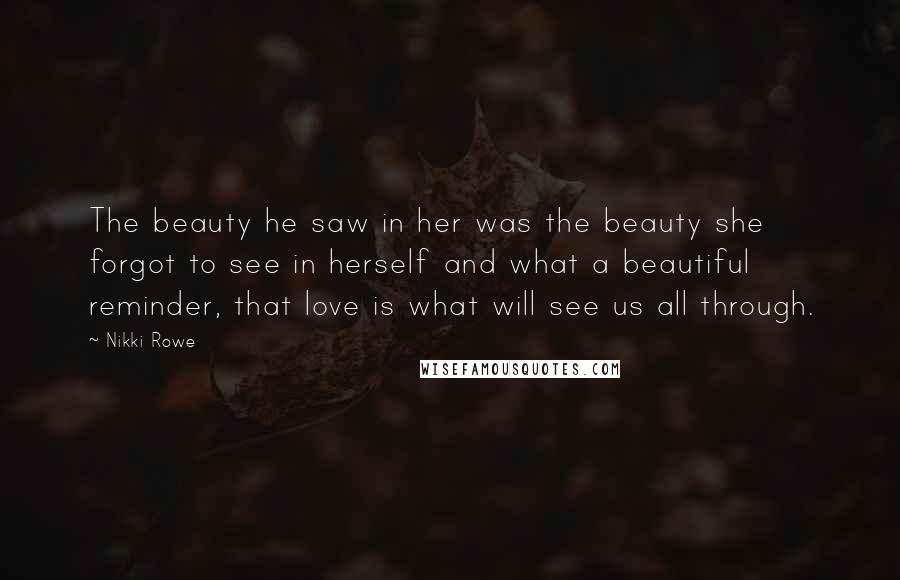 Nikki Rowe Quotes: The beauty he saw in her was the beauty she forgot to see in herself and what a beautiful reminder, that love is what will see us all through.