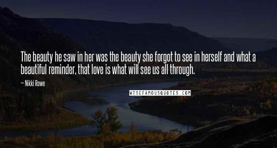 Nikki Rowe Quotes: The beauty he saw in her was the beauty she forgot to see in herself and what a beautiful reminder, that love is what will see us all through.