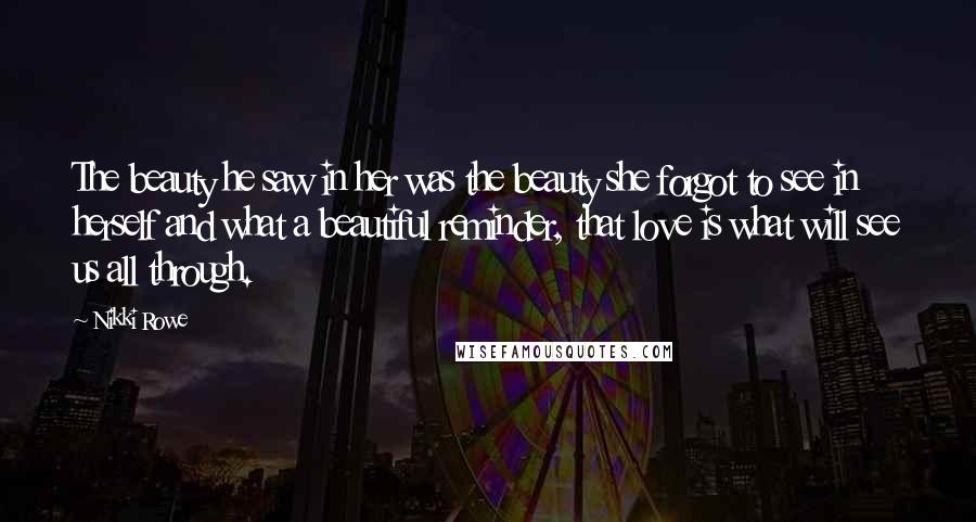 Nikki Rowe Quotes: The beauty he saw in her was the beauty she forgot to see in herself and what a beautiful reminder, that love is what will see us all through.