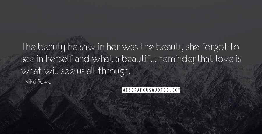 Nikki Rowe Quotes: The beauty he saw in her was the beauty she forgot to see in herself and what a beautiful reminder, that love is what will see us all through.