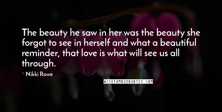 Nikki Rowe Quotes: The beauty he saw in her was the beauty she forgot to see in herself and what a beautiful reminder, that love is what will see us all through.