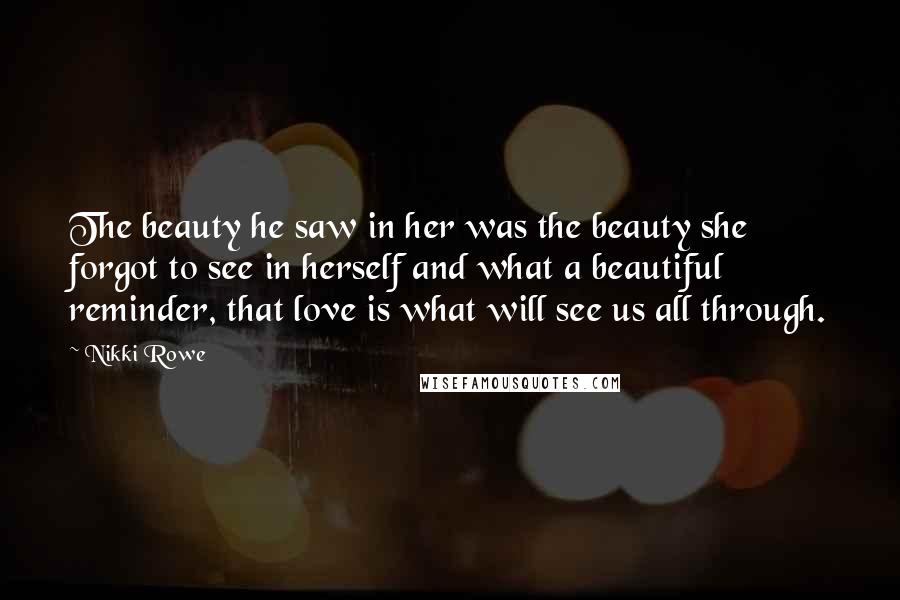 Nikki Rowe Quotes: The beauty he saw in her was the beauty she forgot to see in herself and what a beautiful reminder, that love is what will see us all through.