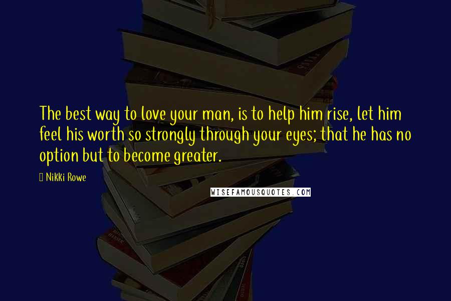 Nikki Rowe Quotes: The best way to love your man, is to help him rise, let him feel his worth so strongly through your eyes; that he has no option but to become greater.