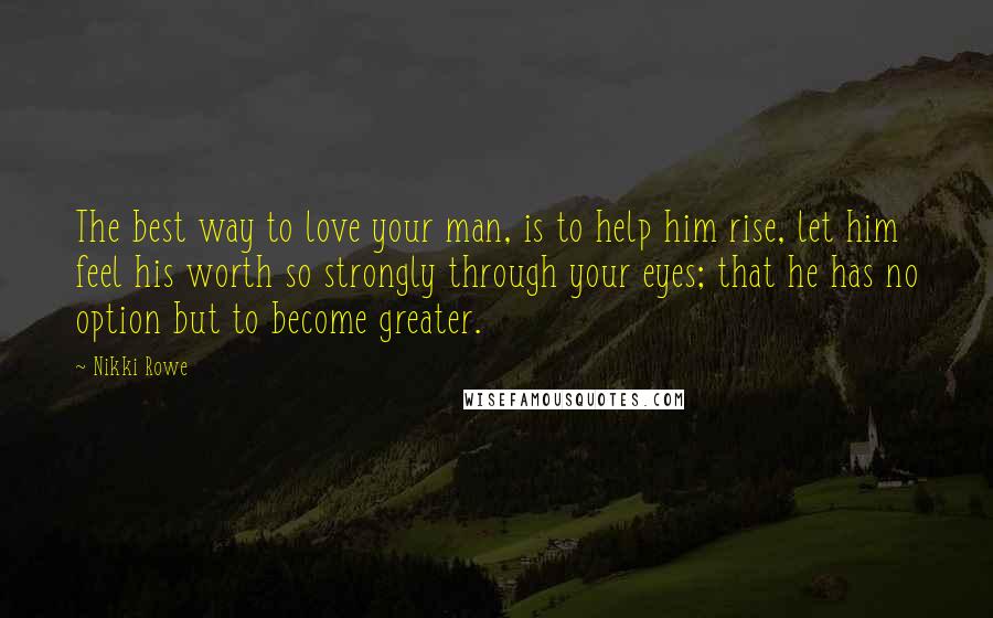 Nikki Rowe Quotes: The best way to love your man, is to help him rise, let him feel his worth so strongly through your eyes; that he has no option but to become greater.