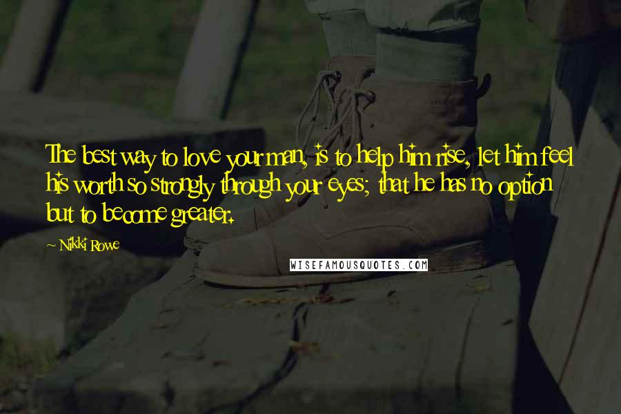 Nikki Rowe Quotes: The best way to love your man, is to help him rise, let him feel his worth so strongly through your eyes; that he has no option but to become greater.