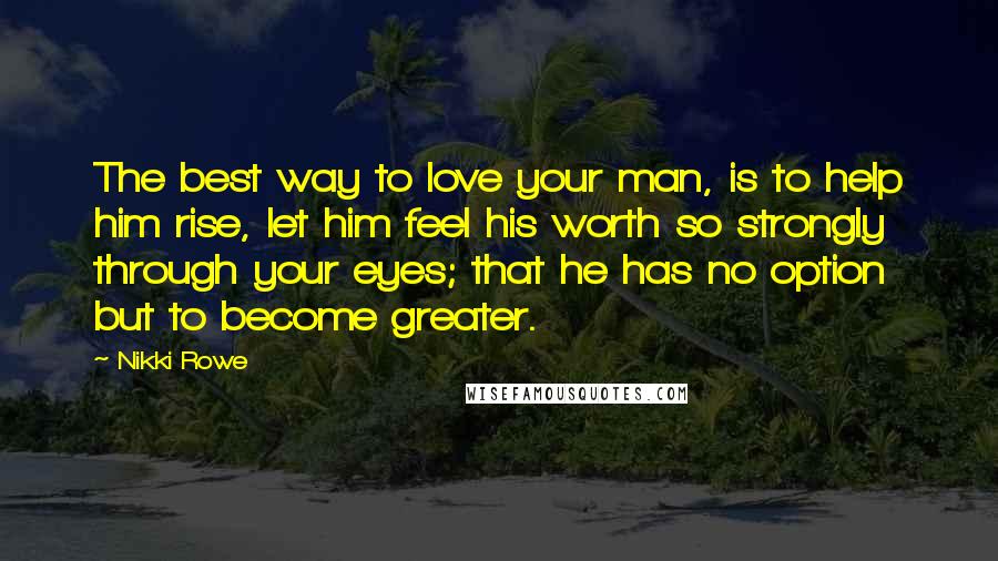 Nikki Rowe Quotes: The best way to love your man, is to help him rise, let him feel his worth so strongly through your eyes; that he has no option but to become greater.