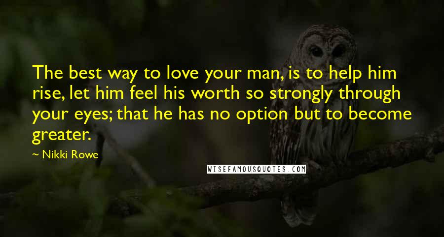 Nikki Rowe Quotes: The best way to love your man, is to help him rise, let him feel his worth so strongly through your eyes; that he has no option but to become greater.