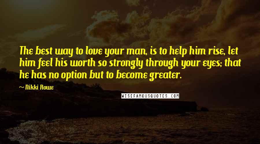 Nikki Rowe Quotes: The best way to love your man, is to help him rise, let him feel his worth so strongly through your eyes; that he has no option but to become greater.