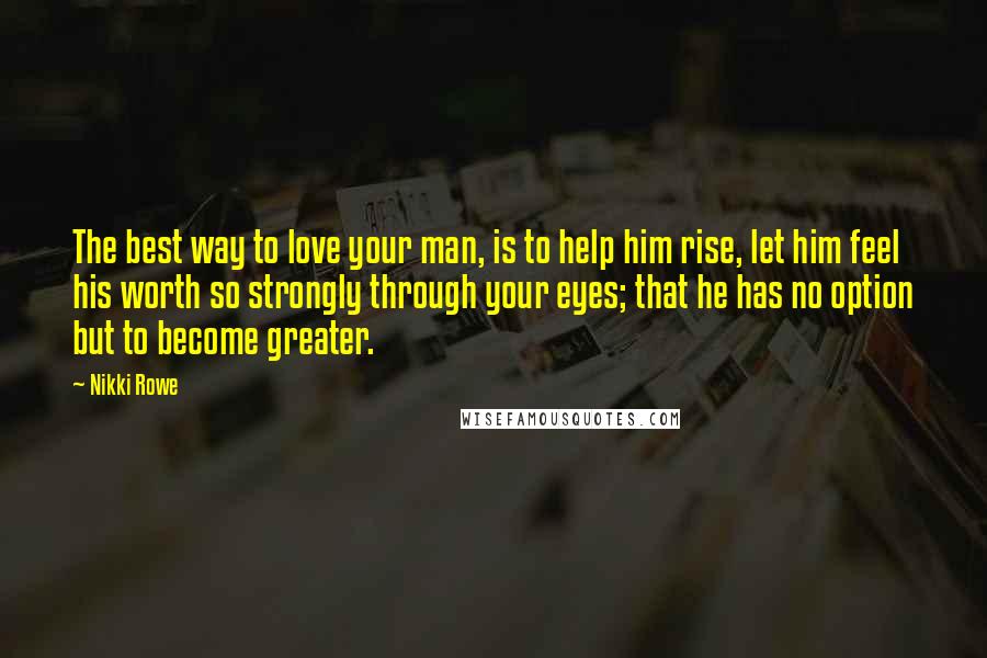 Nikki Rowe Quotes: The best way to love your man, is to help him rise, let him feel his worth so strongly through your eyes; that he has no option but to become greater.