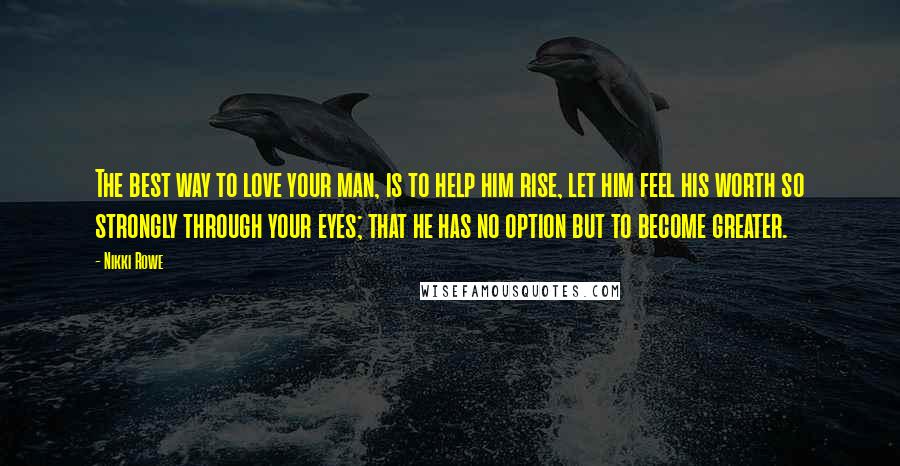 Nikki Rowe Quotes: The best way to love your man, is to help him rise, let him feel his worth so strongly through your eyes; that he has no option but to become greater.