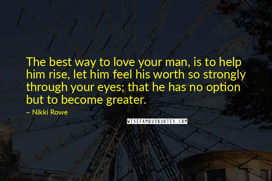 Nikki Rowe Quotes: The best way to love your man, is to help him rise, let him feel his worth so strongly through your eyes; that he has no option but to become greater.