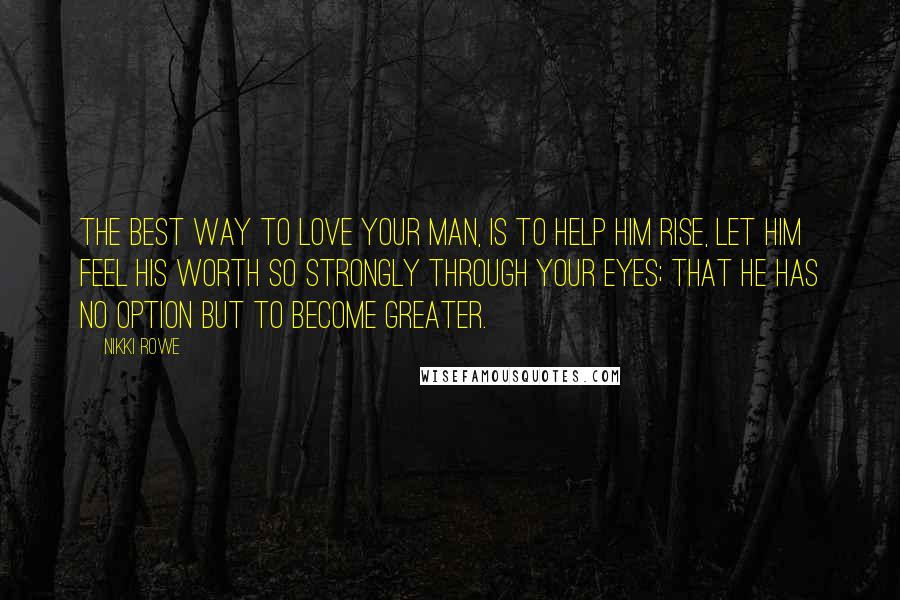 Nikki Rowe Quotes: The best way to love your man, is to help him rise, let him feel his worth so strongly through your eyes; that he has no option but to become greater.