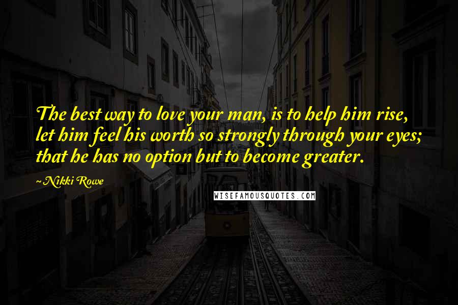 Nikki Rowe Quotes: The best way to love your man, is to help him rise, let him feel his worth so strongly through your eyes; that he has no option but to become greater.