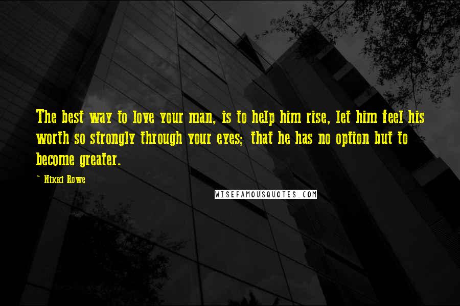 Nikki Rowe Quotes: The best way to love your man, is to help him rise, let him feel his worth so strongly through your eyes; that he has no option but to become greater.