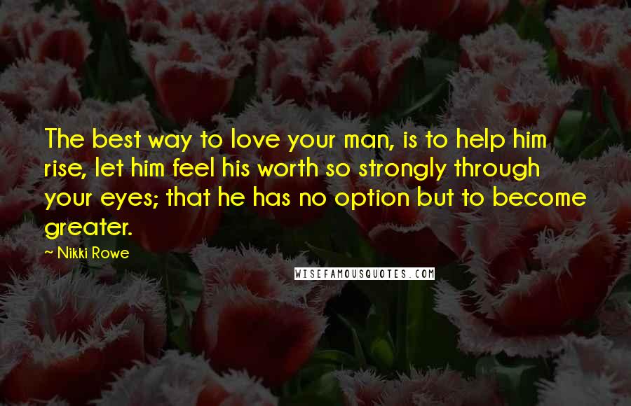 Nikki Rowe Quotes: The best way to love your man, is to help him rise, let him feel his worth so strongly through your eyes; that he has no option but to become greater.