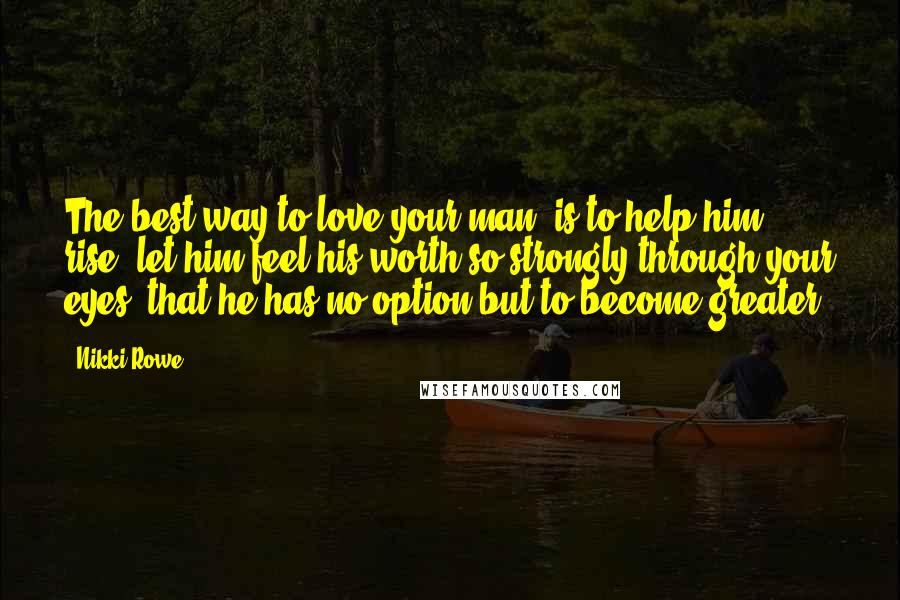 Nikki Rowe Quotes: The best way to love your man, is to help him rise, let him feel his worth so strongly through your eyes; that he has no option but to become greater.
