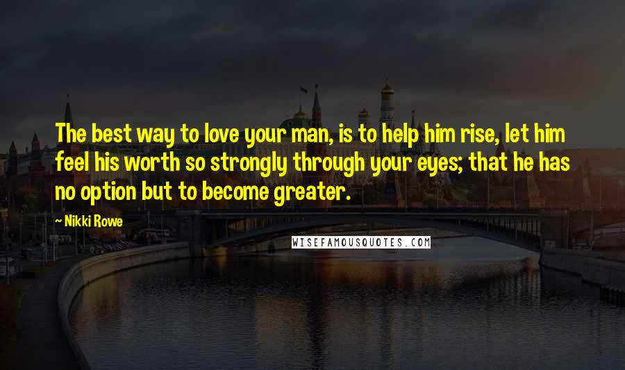 Nikki Rowe Quotes: The best way to love your man, is to help him rise, let him feel his worth so strongly through your eyes; that he has no option but to become greater.