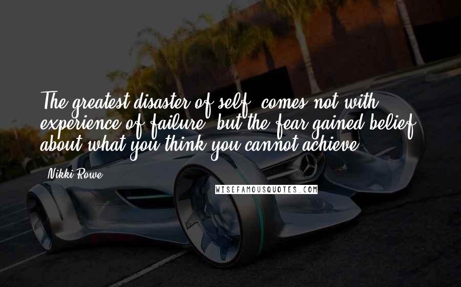 Nikki Rowe Quotes: The greatest disaster of self; comes not with experience of failure, but the fear gained belief; about what you think you cannot achieve