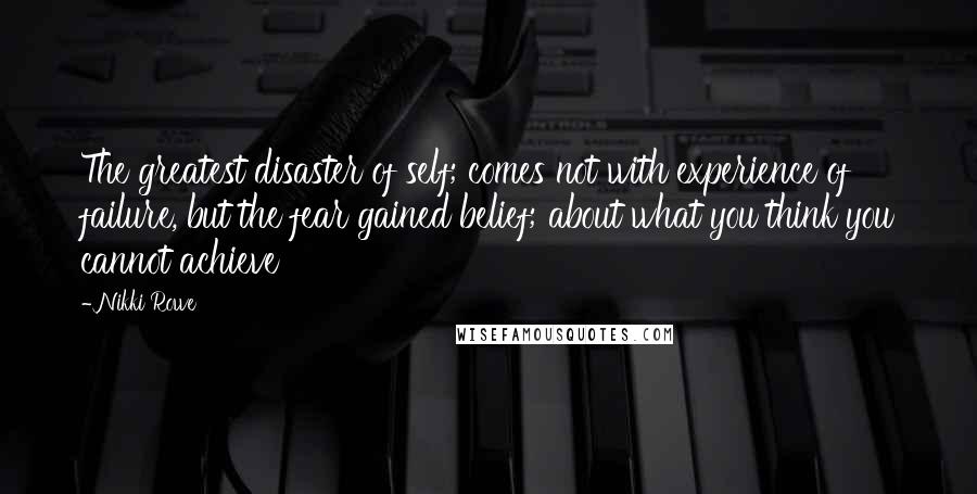 Nikki Rowe Quotes: The greatest disaster of self; comes not with experience of failure, but the fear gained belief; about what you think you cannot achieve
