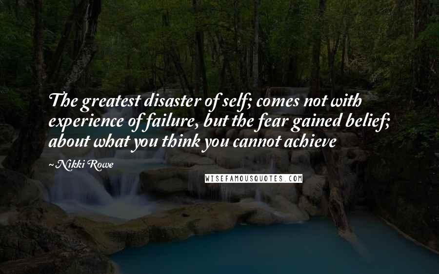 Nikki Rowe Quotes: The greatest disaster of self; comes not with experience of failure, but the fear gained belief; about what you think you cannot achieve