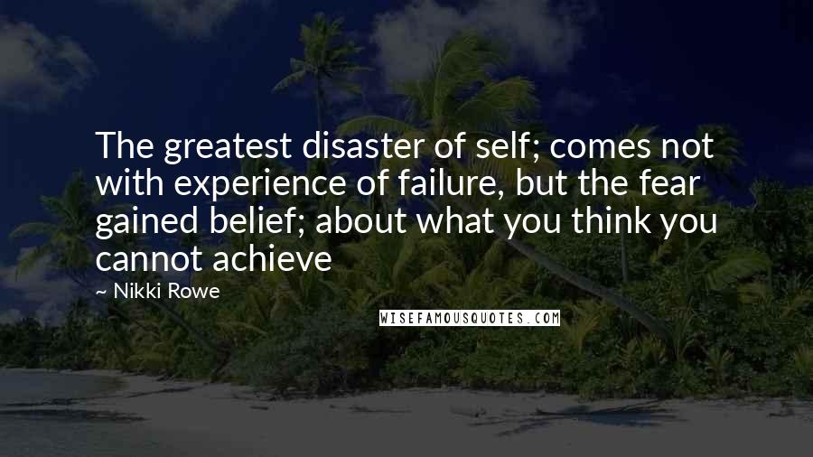 Nikki Rowe Quotes: The greatest disaster of self; comes not with experience of failure, but the fear gained belief; about what you think you cannot achieve