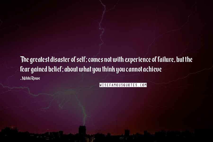 Nikki Rowe Quotes: The greatest disaster of self; comes not with experience of failure, but the fear gained belief; about what you think you cannot achieve