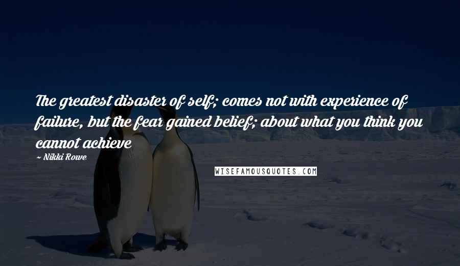 Nikki Rowe Quotes: The greatest disaster of self; comes not with experience of failure, but the fear gained belief; about what you think you cannot achieve