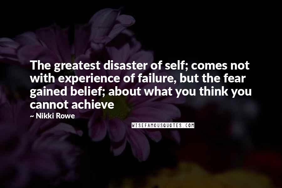 Nikki Rowe Quotes: The greatest disaster of self; comes not with experience of failure, but the fear gained belief; about what you think you cannot achieve