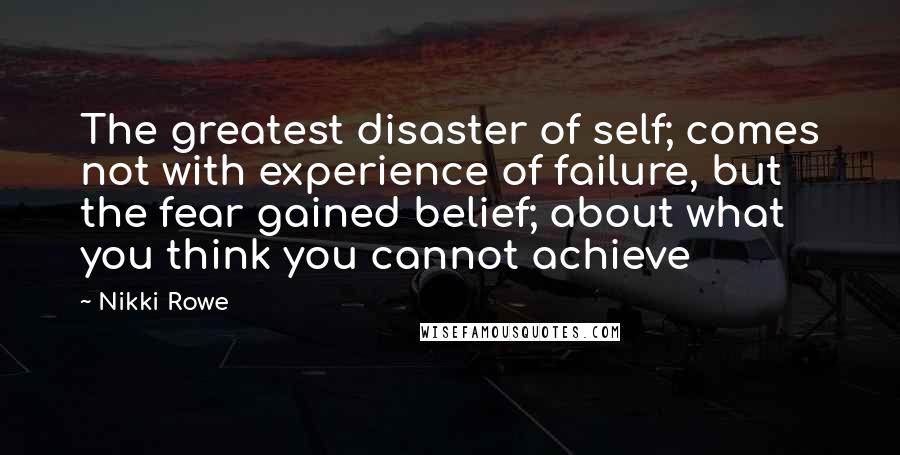 Nikki Rowe Quotes: The greatest disaster of self; comes not with experience of failure, but the fear gained belief; about what you think you cannot achieve