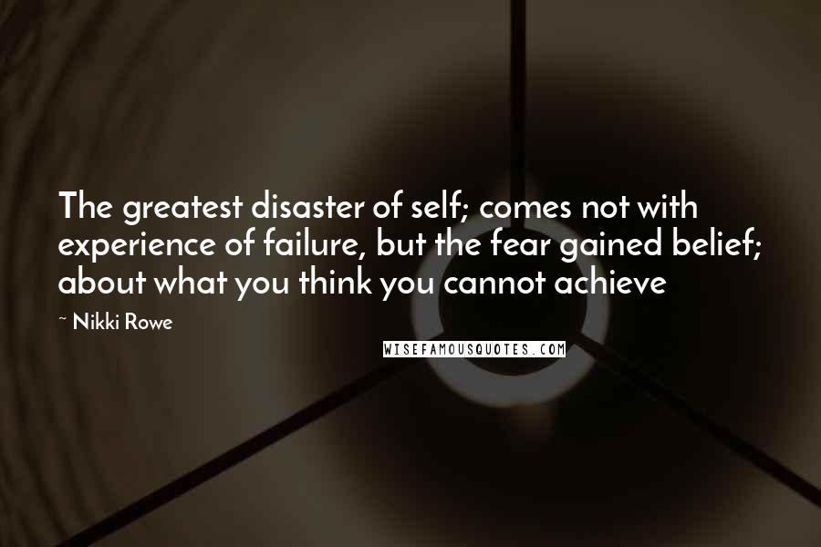 Nikki Rowe Quotes: The greatest disaster of self; comes not with experience of failure, but the fear gained belief; about what you think you cannot achieve