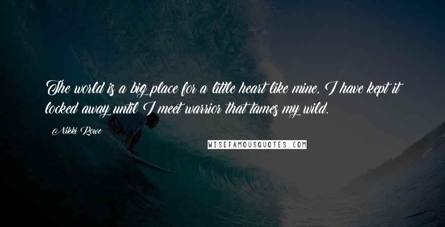 Nikki Rowe Quotes: The world is a big place for a little heart like mine, I have kept it locked away until I meet warrior that tames my wild.