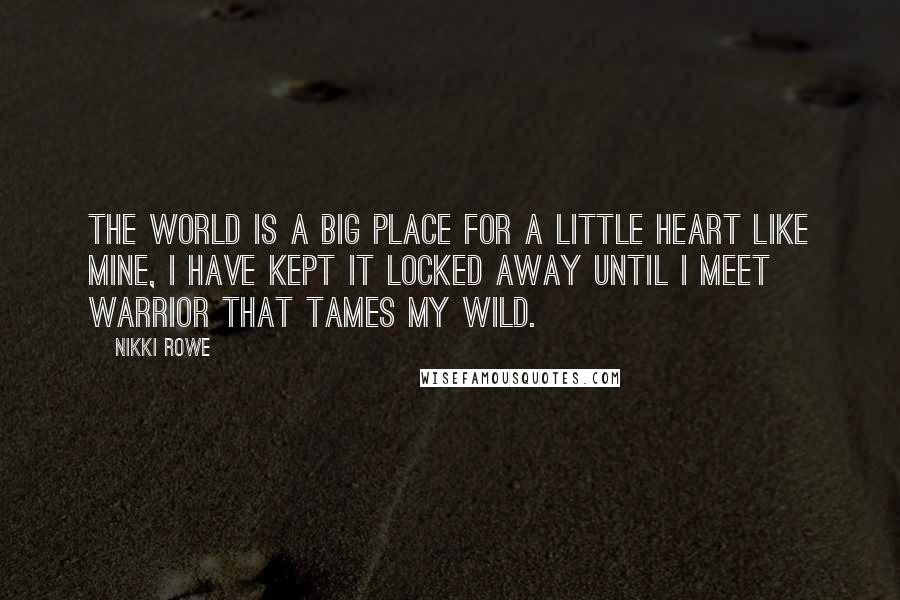 Nikki Rowe Quotes: The world is a big place for a little heart like mine, I have kept it locked away until I meet warrior that tames my wild.