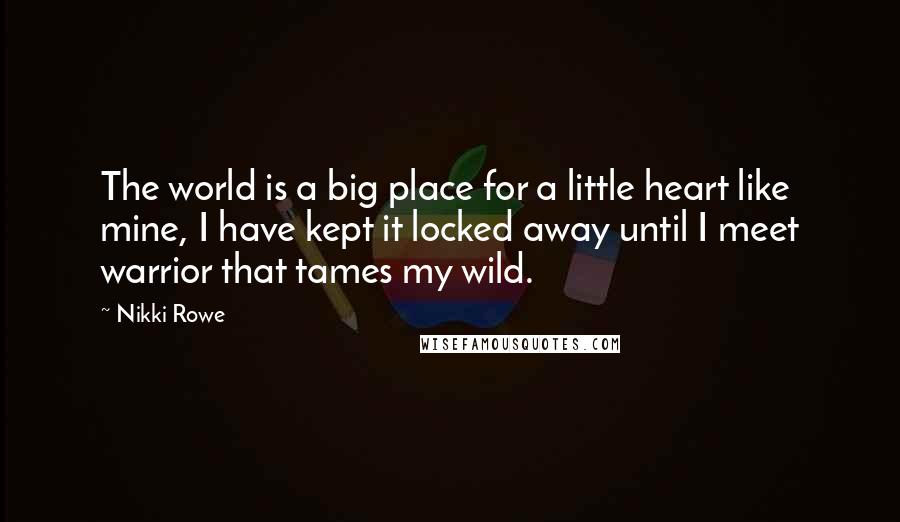 Nikki Rowe Quotes: The world is a big place for a little heart like mine, I have kept it locked away until I meet warrior that tames my wild.