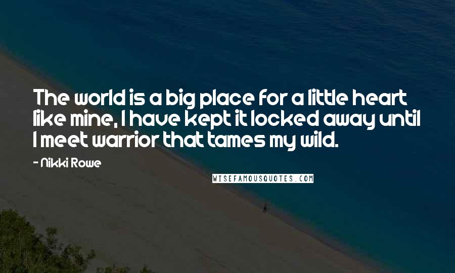 Nikki Rowe Quotes: The world is a big place for a little heart like mine, I have kept it locked away until I meet warrior that tames my wild.