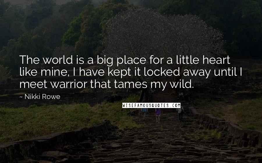 Nikki Rowe Quotes: The world is a big place for a little heart like mine, I have kept it locked away until I meet warrior that tames my wild.