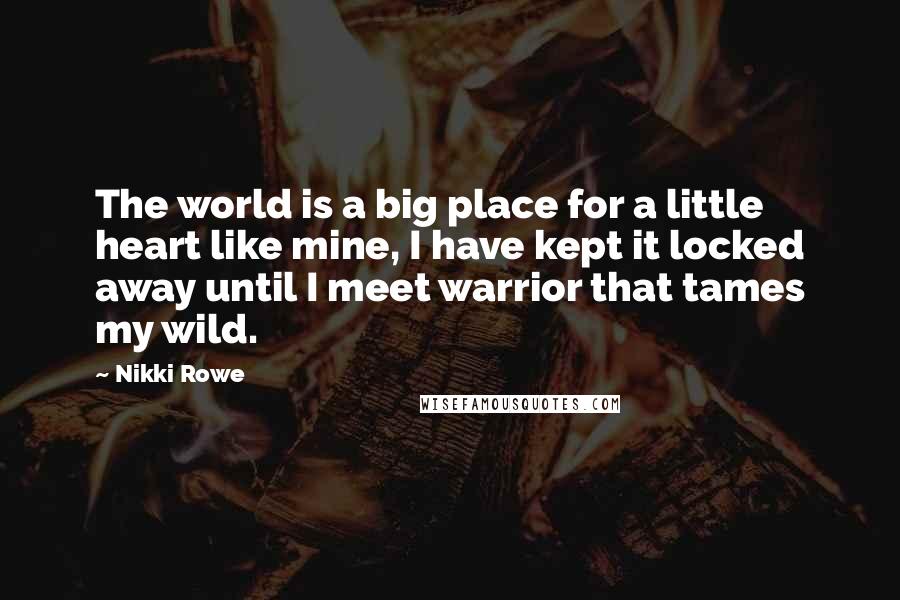 Nikki Rowe Quotes: The world is a big place for a little heart like mine, I have kept it locked away until I meet warrior that tames my wild.