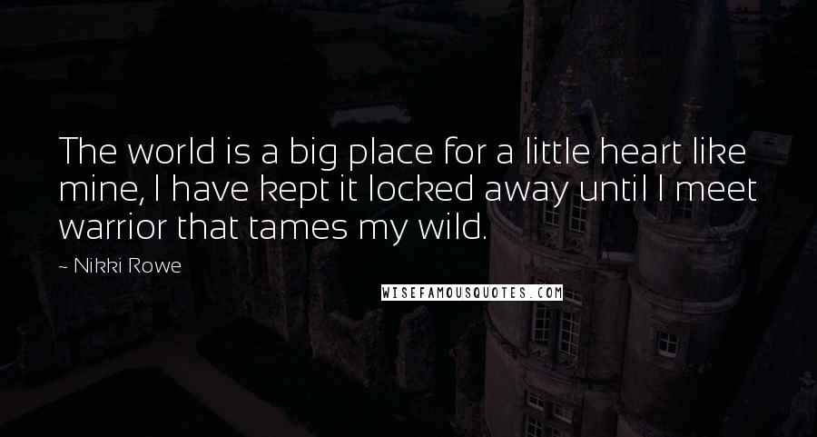 Nikki Rowe Quotes: The world is a big place for a little heart like mine, I have kept it locked away until I meet warrior that tames my wild.