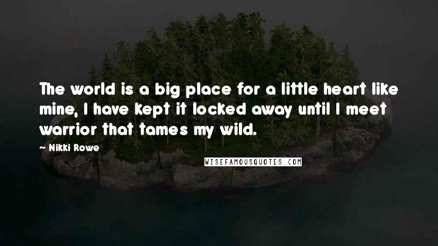 Nikki Rowe Quotes: The world is a big place for a little heart like mine, I have kept it locked away until I meet warrior that tames my wild.