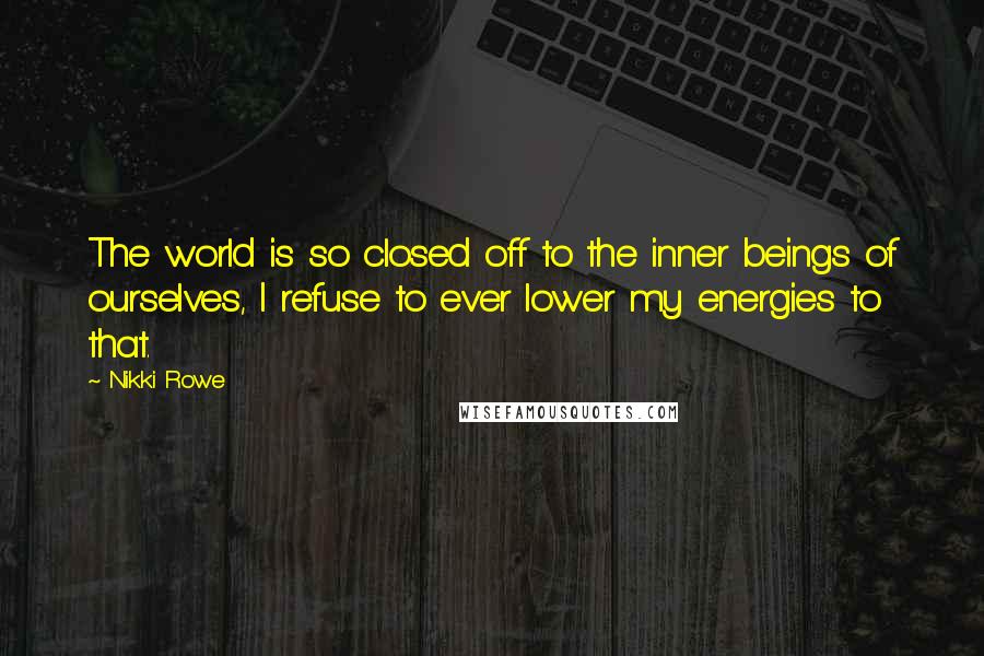 Nikki Rowe Quotes: The world is so closed off to the inner beings of ourselves, I refuse to ever lower my energies to that.