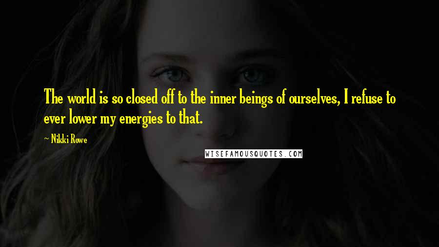 Nikki Rowe Quotes: The world is so closed off to the inner beings of ourselves, I refuse to ever lower my energies to that.