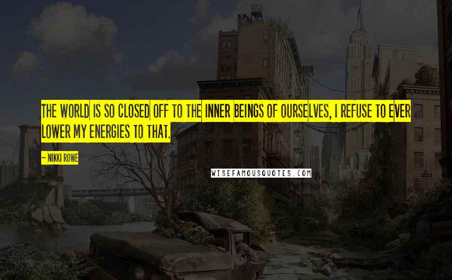 Nikki Rowe Quotes: The world is so closed off to the inner beings of ourselves, I refuse to ever lower my energies to that.