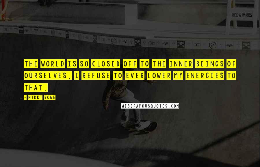 Nikki Rowe Quotes: The world is so closed off to the inner beings of ourselves, I refuse to ever lower my energies to that.