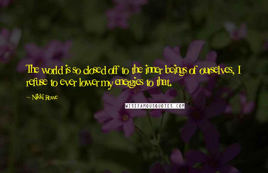 Nikki Rowe Quotes: The world is so closed off to the inner beings of ourselves, I refuse to ever lower my energies to that.