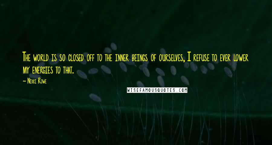Nikki Rowe Quotes: The world is so closed off to the inner beings of ourselves, I refuse to ever lower my energies to that.