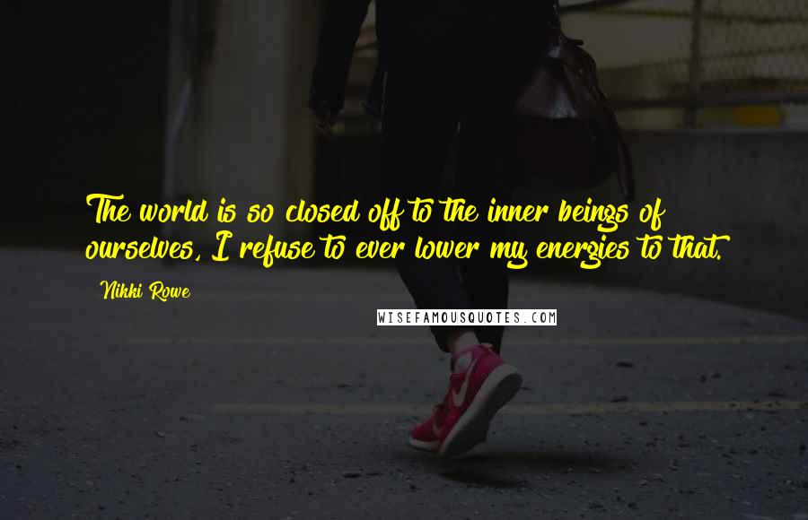 Nikki Rowe Quotes: The world is so closed off to the inner beings of ourselves, I refuse to ever lower my energies to that.