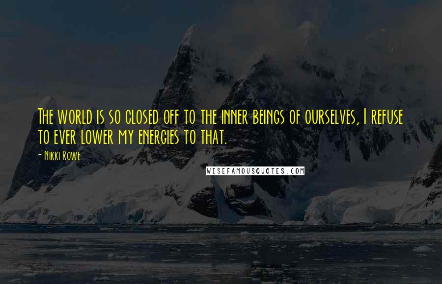 Nikki Rowe Quotes: The world is so closed off to the inner beings of ourselves, I refuse to ever lower my energies to that.
