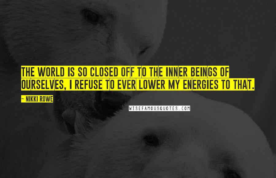 Nikki Rowe Quotes: The world is so closed off to the inner beings of ourselves, I refuse to ever lower my energies to that.
