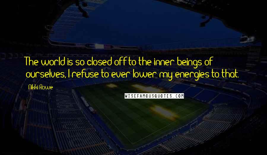 Nikki Rowe Quotes: The world is so closed off to the inner beings of ourselves, I refuse to ever lower my energies to that.