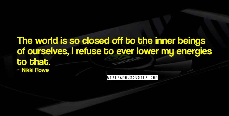 Nikki Rowe Quotes: The world is so closed off to the inner beings of ourselves, I refuse to ever lower my energies to that.